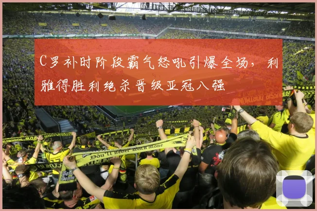 C罗补时阶段霸气怒吼引爆全场，利雅得胜利绝杀晋级亚冠八强