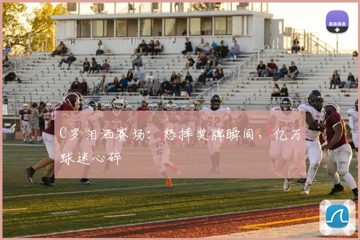 C罗泪洒赛场:怒摔奖牌瞬间,亿万球迷心碎