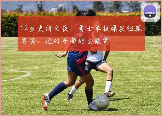 52分史诗之夜！勇士单核爆发征服客场，连对手都起立鼓掌