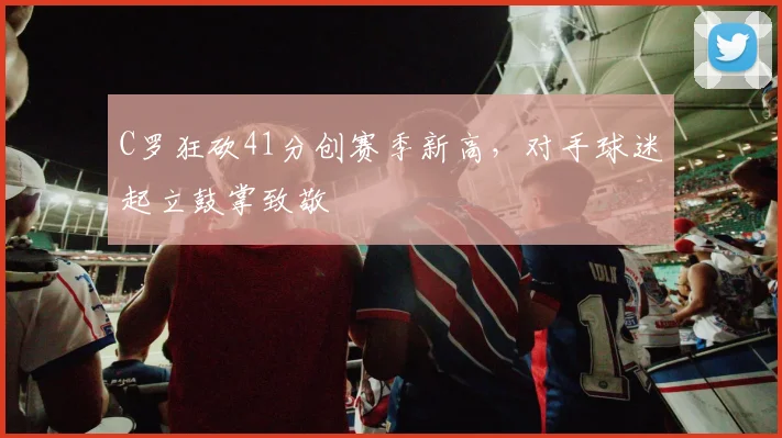 C罗狂砍41分创赛季新高,对手球迷起立鼓掌致敬