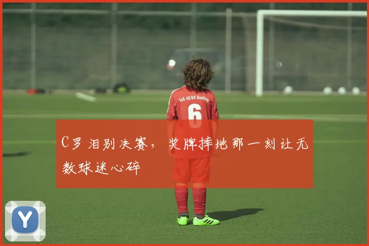 C罗泪别决赛，奖牌摔地那一刻让无数球迷心碎