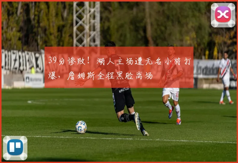 39分惨败！湖人主场遭无名小将打爆，詹姆斯全程黑脸离场